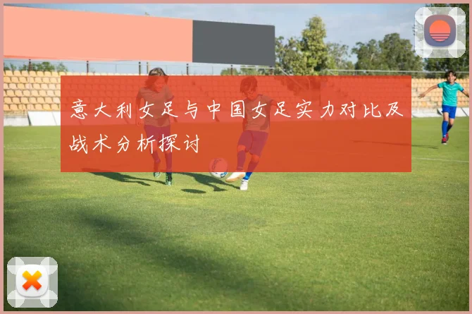 意大利女足与中国女足实力对比及战术分析探讨