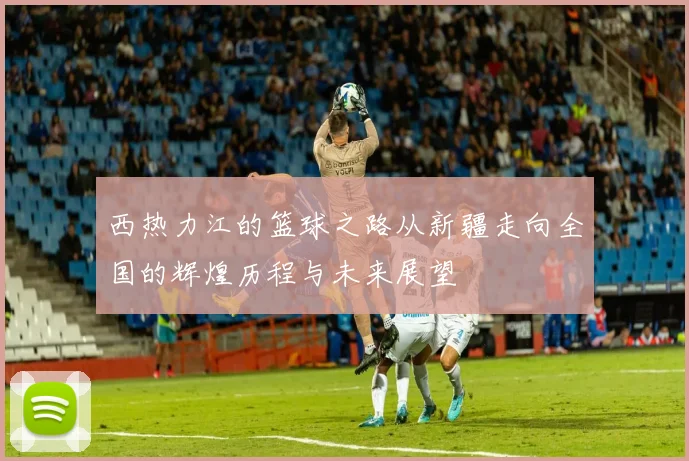 西热力江的篮球之路从新疆走向全国的辉煌历程与未来展望
