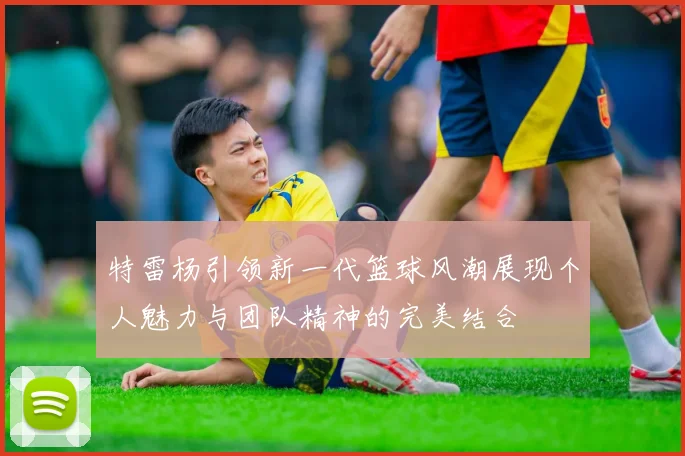 特雷杨引领新一代篮球风潮展现个人魅力与团队精神的完美结合