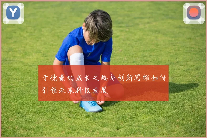 于德豪的成长之路与创新思维如何引领未来科技发展