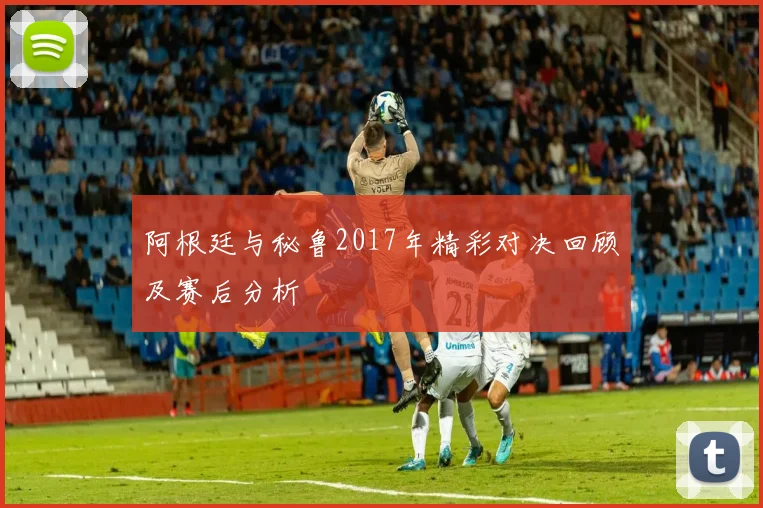 阿根廷与秘鲁2017年精彩对决回顾及赛后分析