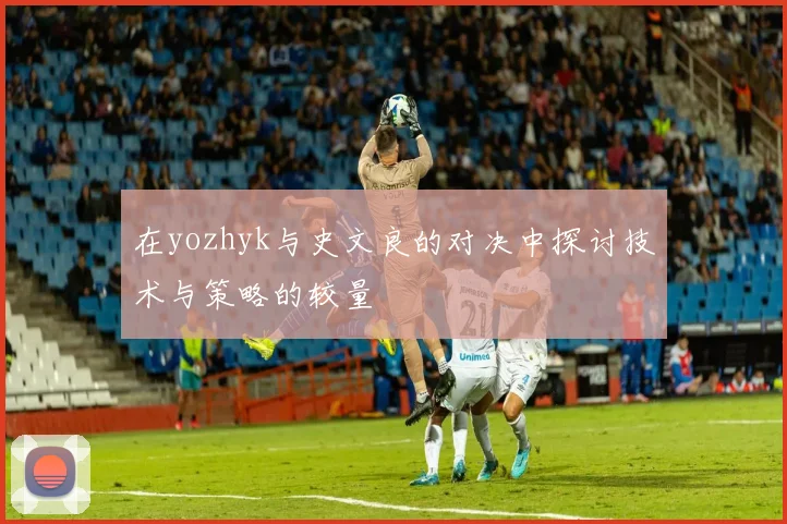 在yozhyk与史文良的对决中探讨技术与策略的较量