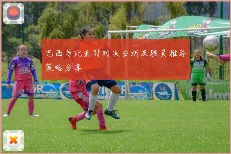 巴西与比利时对决分析及胜负推荐策略分享