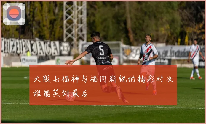 大阪七福神与福冈新锐的精彩对决谁能笑到最后