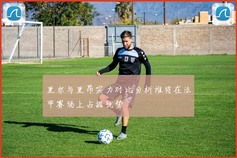 里尔与里昂实力对比分析谁将在法甲赛场上占据优势
