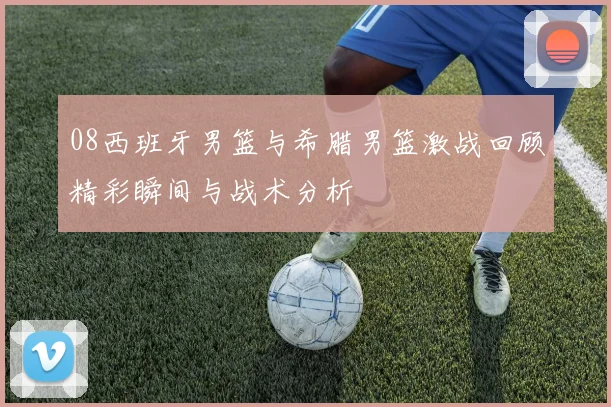 08西班牙男篮与希腊男篮激战回顾精彩瞬间与战术分析