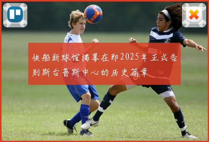 快船新球馆揭幕在即2025年正式告别斯台普斯中心的历史篇章