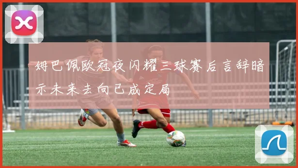 姆巴佩欧冠夜闪耀三球赛后言辞暗示未来去向已成定局