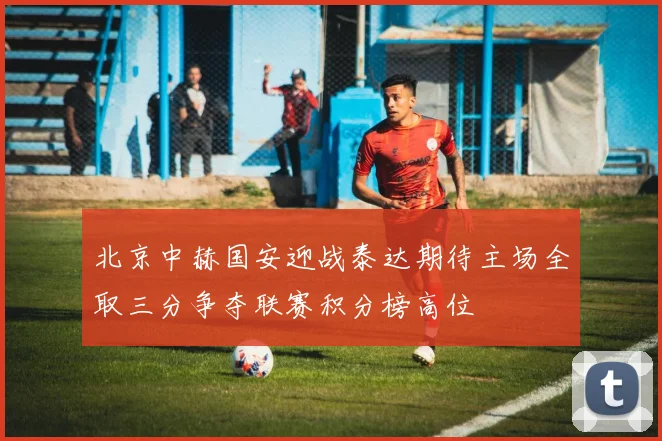 北京中赫国安迎战泰达期待主场全取三分争夺联赛积分榜高位